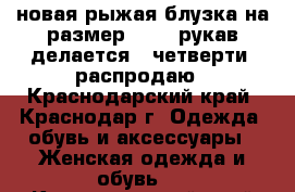 новая рыжая блузка на размер 44-46,рукав делается 3 четверти, распродаю - Краснодарский край, Краснодар г. Одежда, обувь и аксессуары » Женская одежда и обувь   . Краснодарский край,Краснодар г.